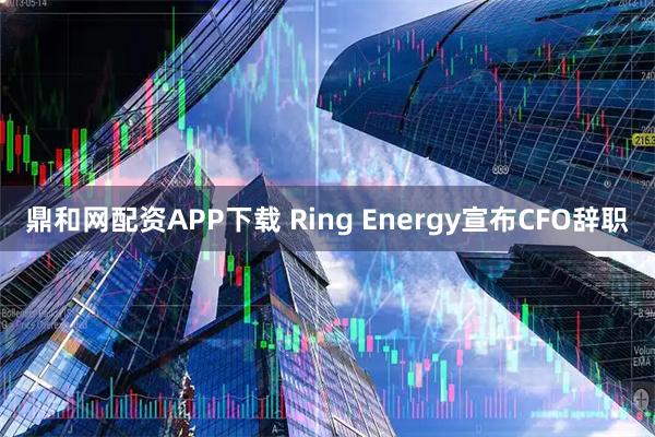 鼎和网配资APP下载 Ring Energy宣布CFO辞职