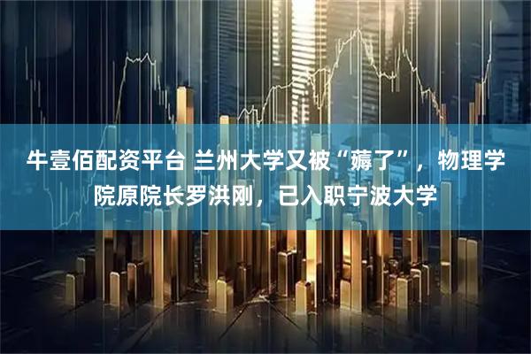 牛壹佰配资平台 兰州大学又被“薅了”，物理学院原院长罗洪刚，已入职宁波大学