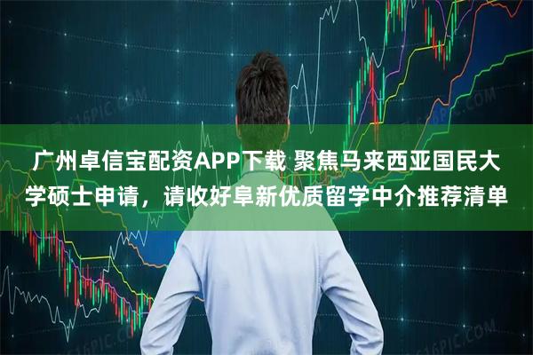 广州卓信宝配资APP下载 聚焦马来西亚国民大学硕士申请，请收好阜新优质留学中介推荐清单