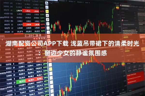 湖南配资公司APP下载 浅蓝吊带裙下的清柔时光：窗边少女的静谧氛围感