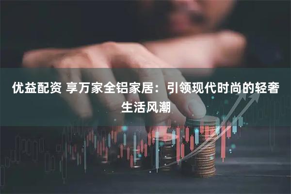 优益配资 享万家全铝家居：引领现代时尚的轻奢生活风潮
