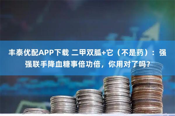 丰泰优配APP下载 二甲双胍+它（不是药）：强强联手降血糖事倍功倍，你用对了吗？