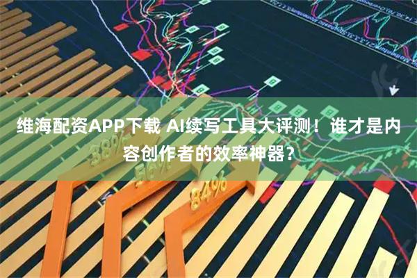 维海配资APP下载 AI续写工具大评测！谁才是内容创作者的效率神器？