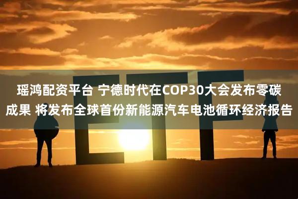 瑶鸿配资平台 宁德时代在COP30大会发布零碳成果 将发布全球首份新能源汽车电池循环经济报告