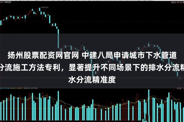 扬州股票配资网官网 中建八局申请城市下水管道改造分流施工方法专利，显著提升不同场景下的排水分流精准度