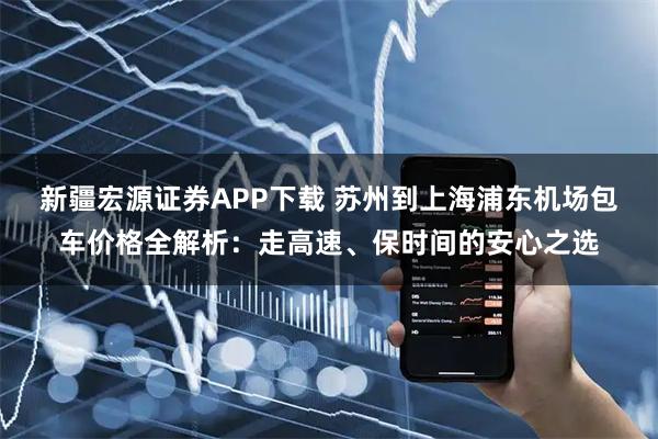 新疆宏源证券APP下载 苏州到上海浦东机场包车价格全解析:走高速、保时间的安心之选