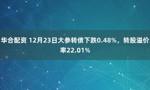 华合配资 12月23日大参转债下跌0.48%，转股溢价率22.01%