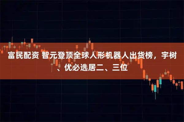 富民配资 智元登顶全球人形机器人出货榜，宇树、优必选居二、三位