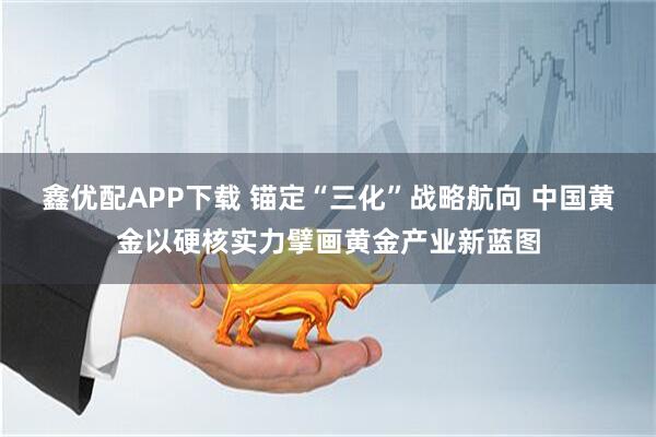 鑫优配APP下载 锚定“三化”战略航向 中国黄金以硬核实力擘画黄金产业新蓝图