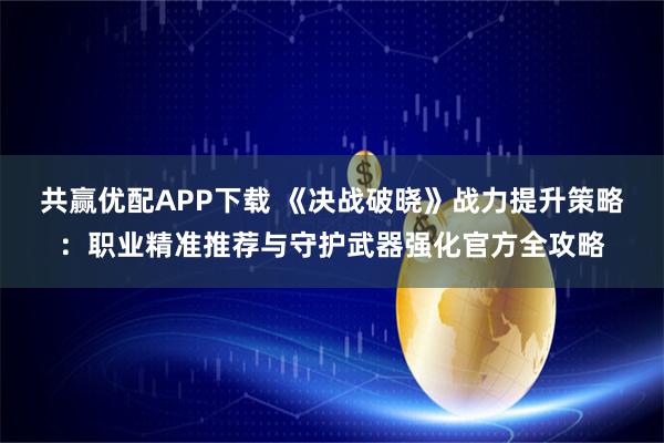 共赢优配APP下载 《决战破晓》战力提升策略：职业精准推荐与守护武器强化官方全攻略