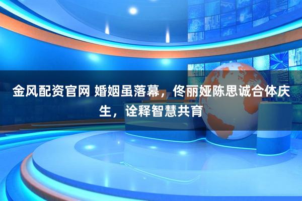 金风配资官网 婚姻虽落幕，佟丽娅陈思诚合体庆生，诠释智慧共育