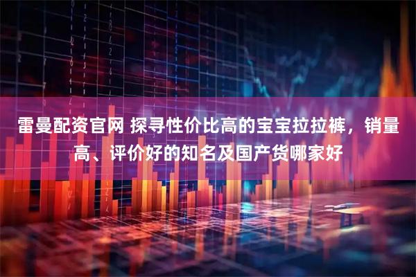 雷曼配资官网 探寻性价比高的宝宝拉拉裤，销量高、评价好的知名及国产货哪家好