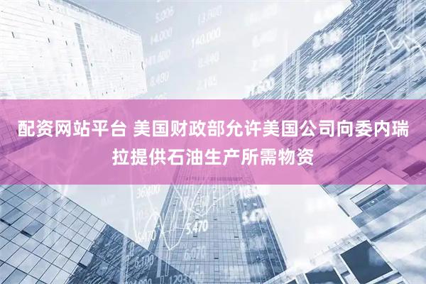 配资网站平台 美国财政部允许美国公司向委内瑞拉提供石油生产所需物资