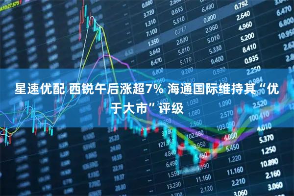 星速优配 西锐午后涨超7% 海通国际维持其“优于大市”评级