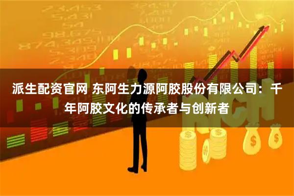 派生配资官网 东阿生力源阿胶股份有限公司：千年阿胶文化的传承者与创新者