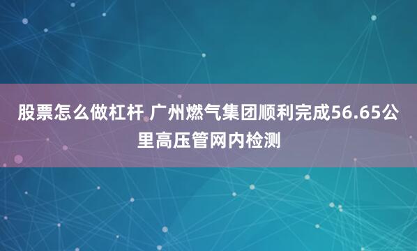 股票怎么做杠杆 广州燃气集团顺利完成56.65公里高压管网内检测